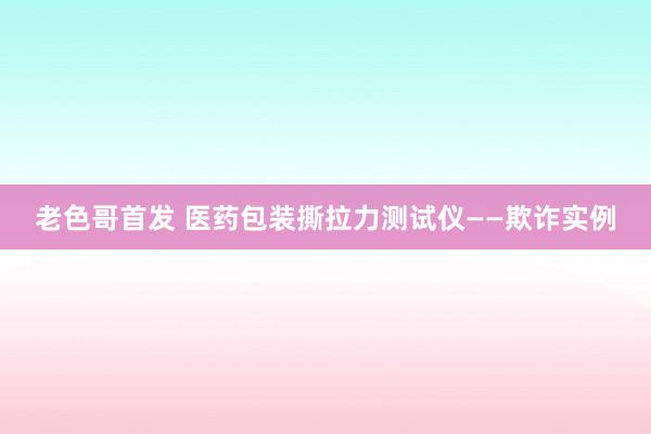 老色哥首发 医药包装撕拉力测试仪——欺诈实例