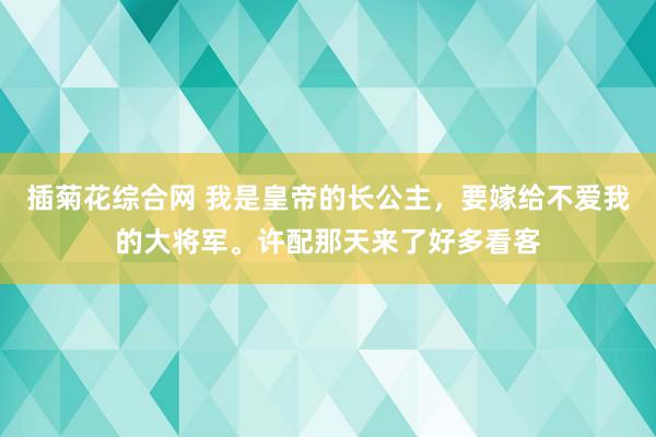 插菊花综合网 我是皇帝的长公主，要嫁给不爱我的大将军。许配那天来了好多看客