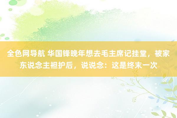 全色网导航 华国锋晚年想去毛主席记挂堂，被家东说念主袒护后，说说念：这是终末一次