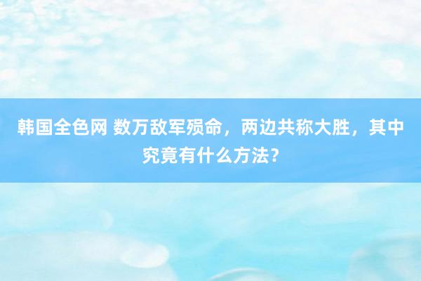 韩国全色网 数万敌军殒命，两边共称大胜，其中究竟有什么方法？