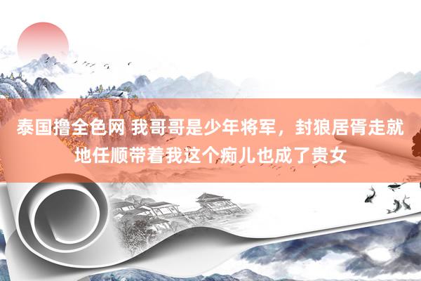 泰国撸全色网 我哥哥是少年将军，封狼居胥走就地任顺带着我这个痴儿也成了贵女