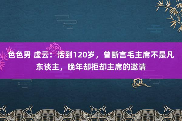 色色男 虚云：活到120岁，曾断言毛主席不是凡东谈主，晚年却拒却主席的邀请