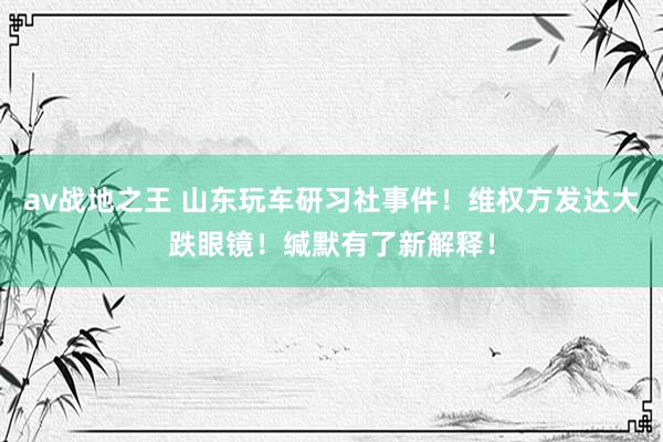 av战地之王 山东玩车研习社事件！维权方发达大跌眼镜！缄默有了新解释！