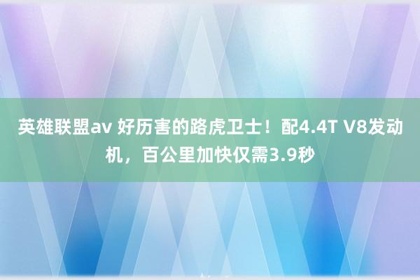 英雄联盟av 好历害的路虎卫士！配4.4T V8发动机，百公里加快仅需3.9秒