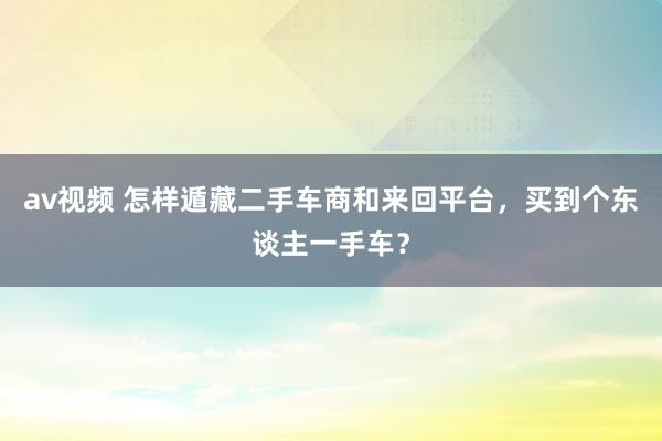 av视频 怎样遁藏二手车商和来回平台，买到个东谈主一手车？