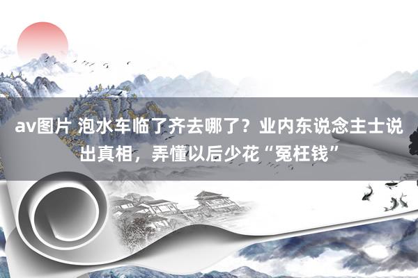 av图片 泡水车临了齐去哪了？业内东说念主士说出真相，弄懂以后少花“冤枉钱”