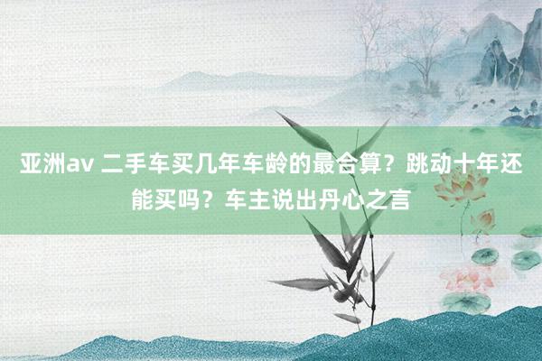 亚洲av 二手车买几年车龄的最合算？跳动十年还能买吗？车主说出丹心之言