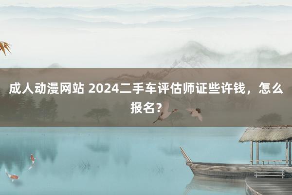 成人动漫网站 2024二手车评估师证些许钱，怎么报名？