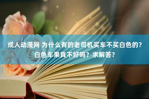 成人动漫网 为什么有的老司机买车不买白色的？白色车果真不好吗？求解答？