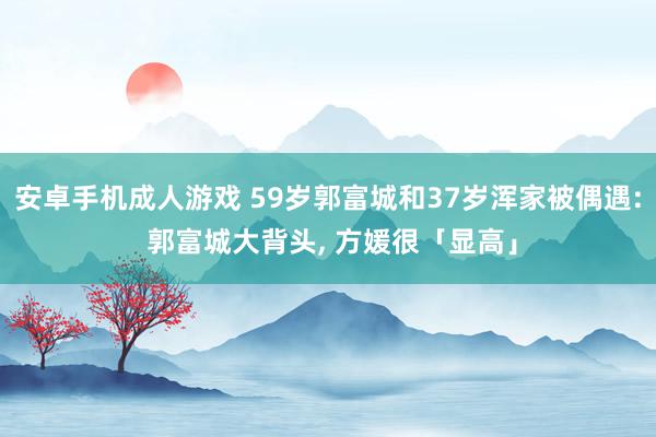 安卓手机成人游戏 59岁郭富城和37岁浑家被偶遇: 郭富城大背头, 方媛很「显高」