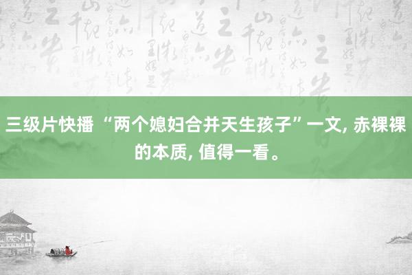 三级片快播 “两个媳妇合并天生孩子”一文, 赤裸裸的本质, 值得一看。