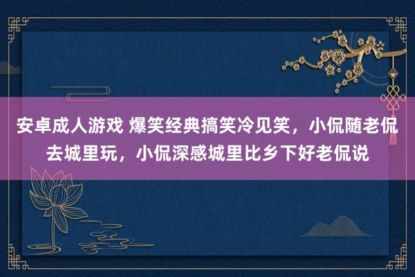 安卓成人游戏 爆笑经典搞笑冷见笑，小侃随老侃去城里玩，小侃深感城里比乡下好老侃说