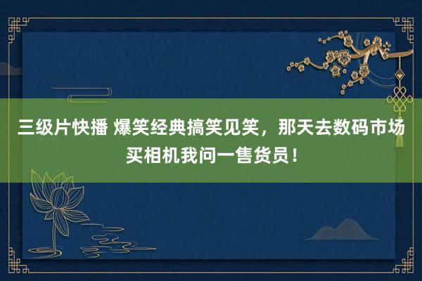 三级片快播 爆笑经典搞笑见笑，那天去数码市场买相机我问一售货员！