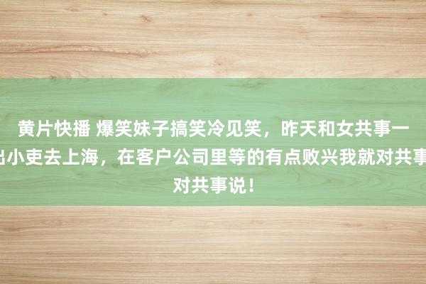 黄片快播 爆笑妹子搞笑冷见笑，昨天和女共事一齐出小吏去上海，在客户公司里等的有点败兴我就对共事说！