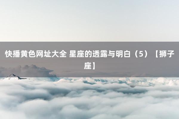 快播黄色网址大全 星座的透露与明白（5）【狮子座】