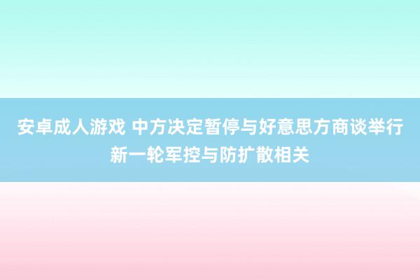 安卓成人游戏 中方决定暂停与好意思方商谈举行新一轮军控与防扩散相关