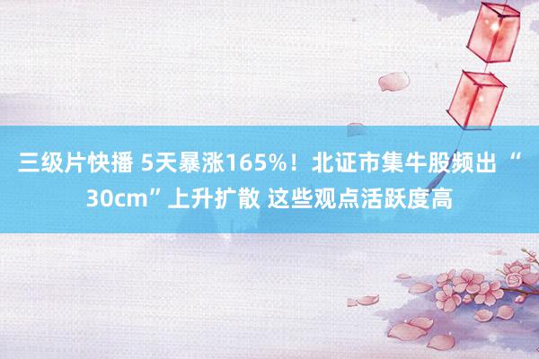 三级片快播 5天暴涨165%！北证市集牛股频出 “30cm”上升扩散 这些观点活跃度高