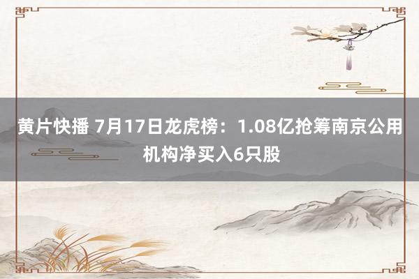 黄片快播 7月17日龙虎榜：1.08亿抢筹南京公用 机构净买入6只股