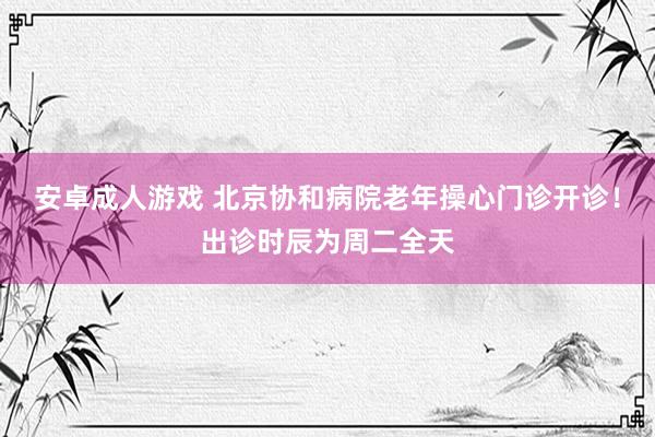 安卓成人游戏 北京协和病院老年操心门诊开诊！出诊时辰为周二全天