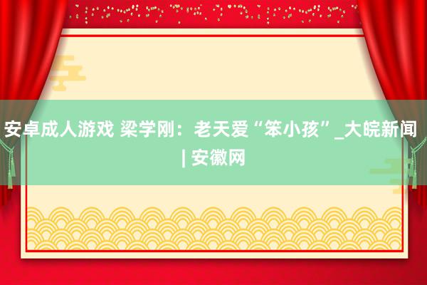 安卓成人游戏 梁学刚：老天爱“笨小孩”_大皖新闻 | 安徽网