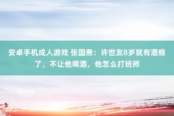 安卓手机成人游戏 张国焘：许世友8岁就有酒瘾了，不让他喝酒，他怎么打班师