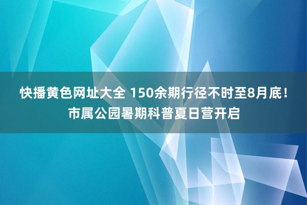 快播黄色网址大全 150余期行径不时至8月底！市属公园暑期科普夏日营开启