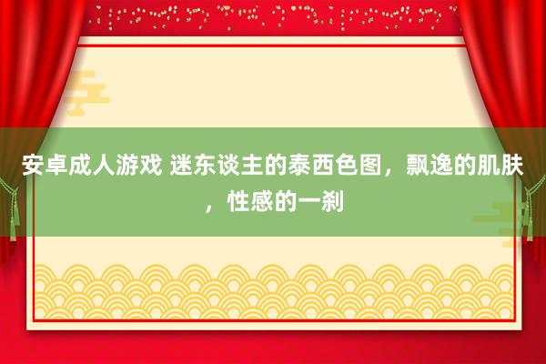 安卓成人游戏 迷东谈主的泰西色图，飘逸的肌肤，性感的一刹