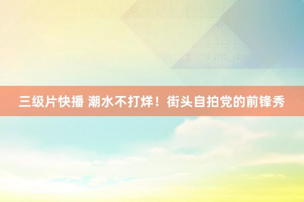 三级片快播 潮水不打烊！街头自拍党的前锋秀