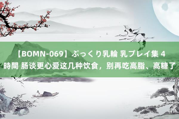 【BOMN-069】ぷっくり乳輪 乳プレイ集 4時間 肠谈更心爱这几种饮食，别再吃高脂、高糖了