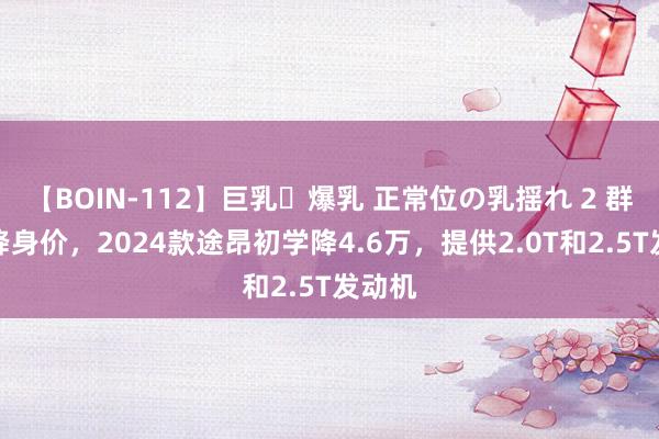 【BOIN-112】巨乳・爆乳 正常位の乳揺れ 2 群众自降身价，2024款途昂初学降4.6万，提供2.0T和2.5T发动机