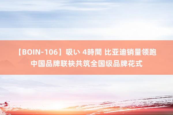 【BOIN-106】吸い 4時間 比亚迪销量领跑 中国品牌联袂共筑全国级品牌花式