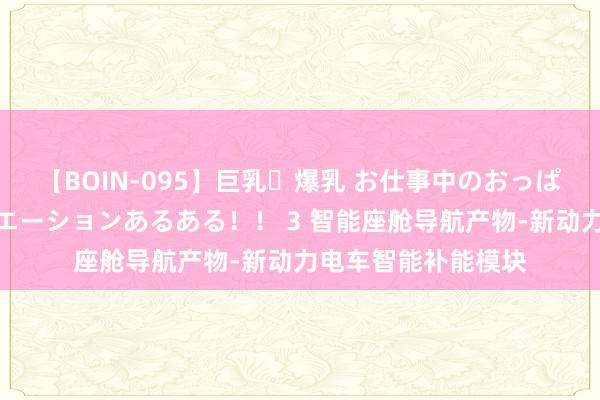 【BOIN-095】巨乳・爆乳 お仕事中のおっぱいがあたるシチュエーションあるある！！ 3 智能座舱导航产物-新动力电车智能补能模块