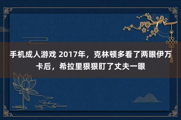 手机成人游戏 2017年，克林顿多看了两眼伊万卡后，希拉里狠狠盯了丈夫一眼