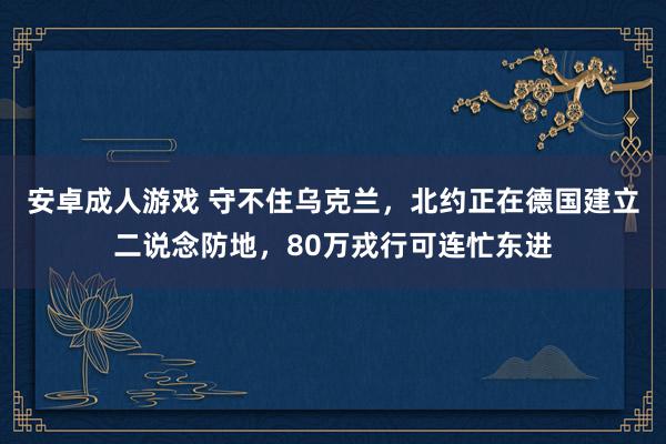 安卓成人游戏 守不住乌克兰，北约正在德国建立二说念防地，80万戎行可连忙东进