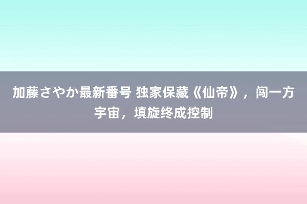 加藤さやか最新番号 独家保藏《仙帝》，闯一方宇宙，填旋终成控制