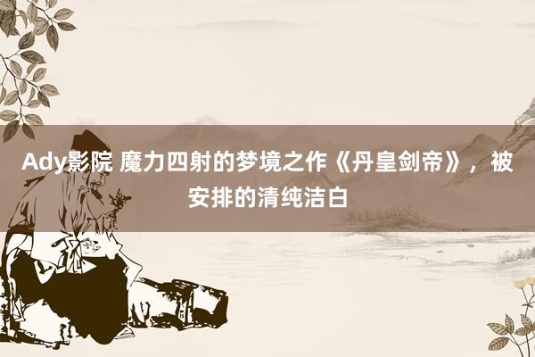 Ady影院 魔力四射的梦境之作《丹皇剑帝》，被安排的清纯洁白