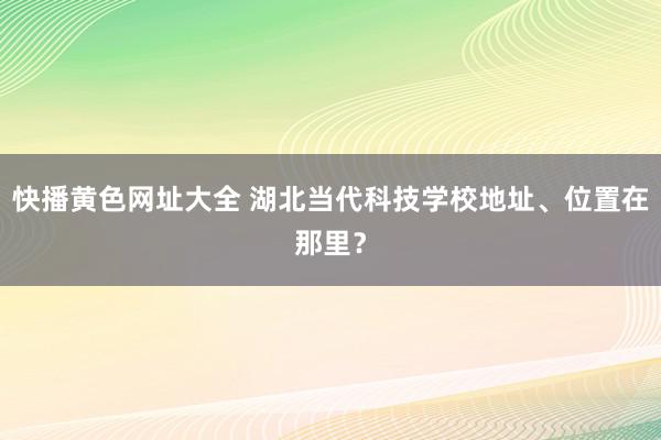 快播黄色网址大全 湖北当代科技学校地址、位置在那里？