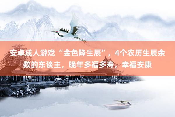 安卓成人游戏 “金色降生辰”，4个农历生辰余数的东谈主，晚年多福多寿，幸福安康