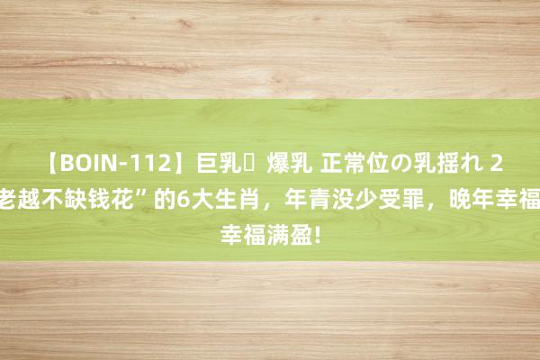 【BOIN-112】巨乳・爆乳 正常位の乳揺れ 2 “越老越不缺钱花”的6大生肖，年青没少受罪，晚年幸福满盈!