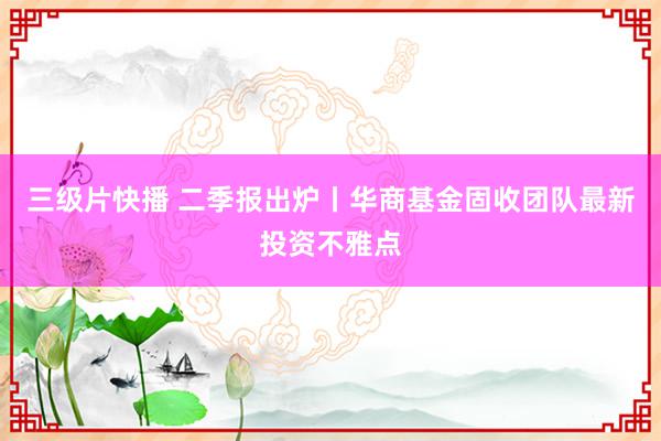 三级片快播 二季报出炉丨华商基金固收团队最新投资不雅点