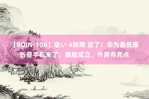 【BOIN-106】吸い 4時間 定了！华为最低廉折叠手机来了：旗舰成立，外屏有亮点