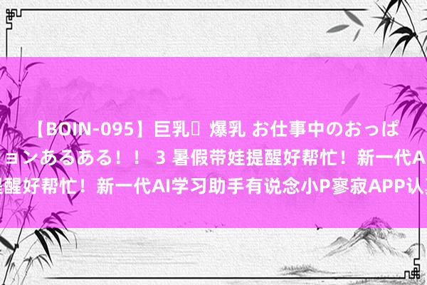 【BOIN-095】巨乳・爆乳 お仕事中のおっぱいがあたるシチュエーションあるある！！ 3 暑假带娃提醒好帮忙！新一代AI学习助手有说念小P寥寂APP认真上线