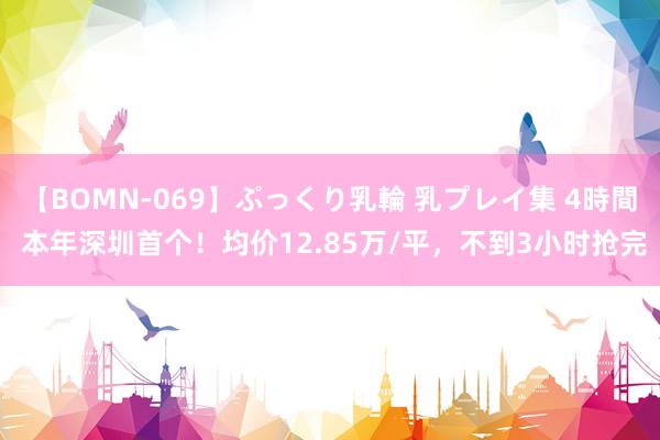 【BOMN-069】ぷっくり乳輪 乳プレイ集 4時間 本年深圳首个！均价12.85万/平，不到3小时抢完