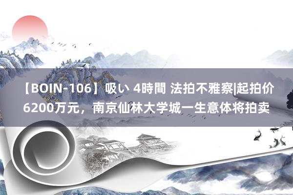 【BOIN-106】吸い 4時間 法拍不雅察|起拍价6200万元，南京仙林大学城一生意体将拍卖