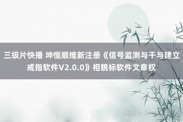 三级片快播 坤恒顺维新注册《信号监测与干与建立戒指软件V2.0.0》相貌标软件文章权