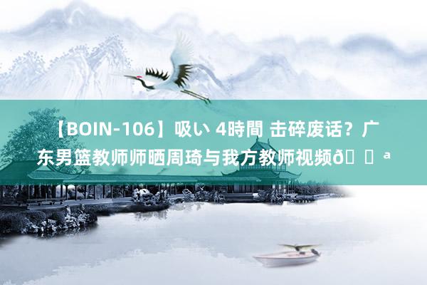 【BOIN-106】吸い 4時間 击碎废话？广东男篮教师师晒周琦与我方教师视频💪