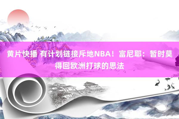 黄片快播 有计划链接斥地NBA！富尼耶：暂时莫得回欧洲打球的思法