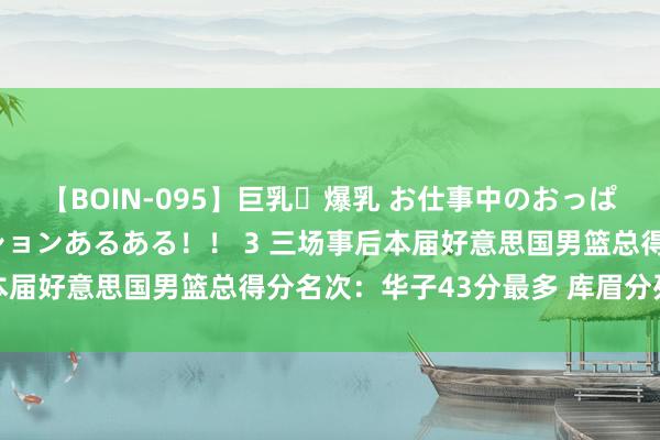 【BOIN-095】巨乳・爆乳 お仕事中のおっぱいがあたるシチュエーションあるある！！ 3 三场事后本届好意思国男篮总得分名次：华子43分最多 库眉分列二三