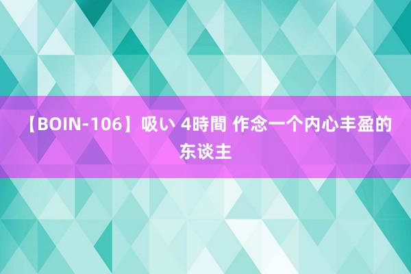 【BOIN-106】吸い 4時間 作念一个内心丰盈的东谈主