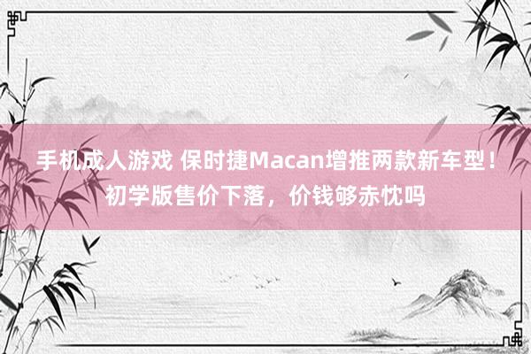 手机成人游戏 保时捷Macan增推两款新车型！初学版售价下落，价钱够赤忱吗